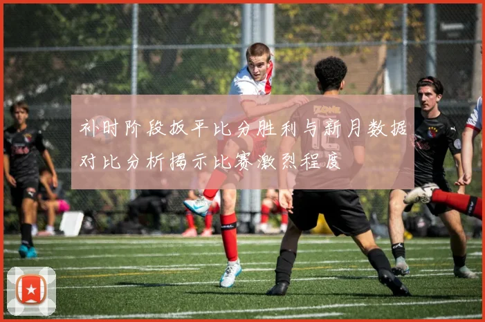补时阶段扳平比分胜利与新月数据对比分析揭示比赛激烈程度
