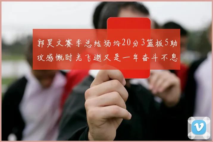 郭昊文赛季总结场均20分3篮板5助攻感慨时光飞逝又是一年奋斗不息