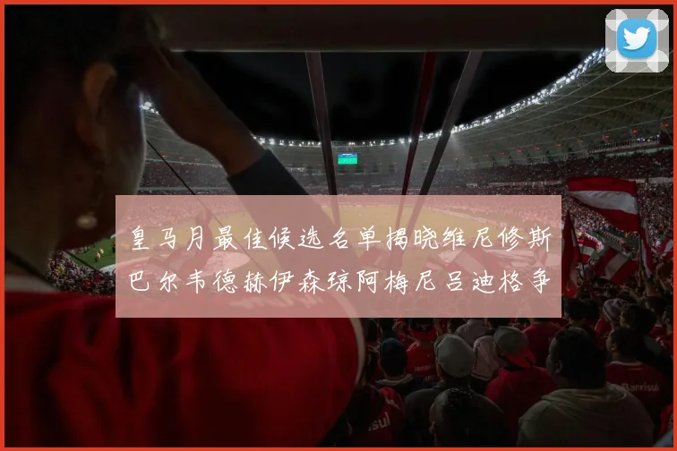 皇马月最佳候选名单揭晓维尼修斯巴尔韦德赫伊森琼阿梅尼吕迪格争夺荣誉