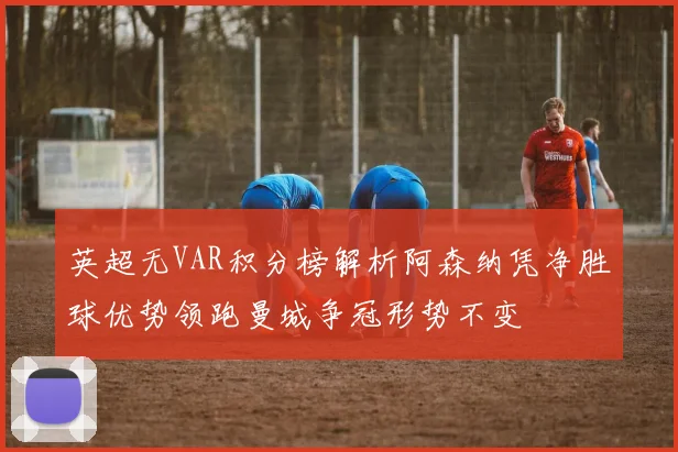 英超无VAR积分榜解析阿森纳凭净胜球优势领跑曼城争冠形势不变