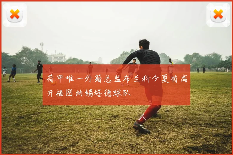 荷甲唯一外籍总监布兰科今夏将离开福图纳锡塔德球队