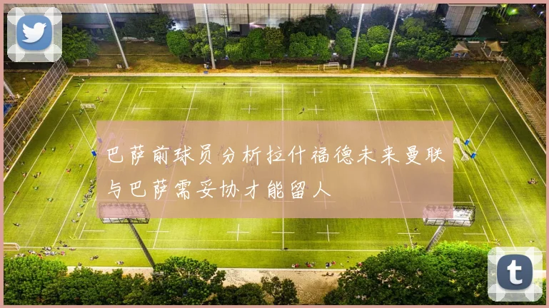 巴萨前球员分析拉什福德未来曼联与巴萨需妥协才能留人
