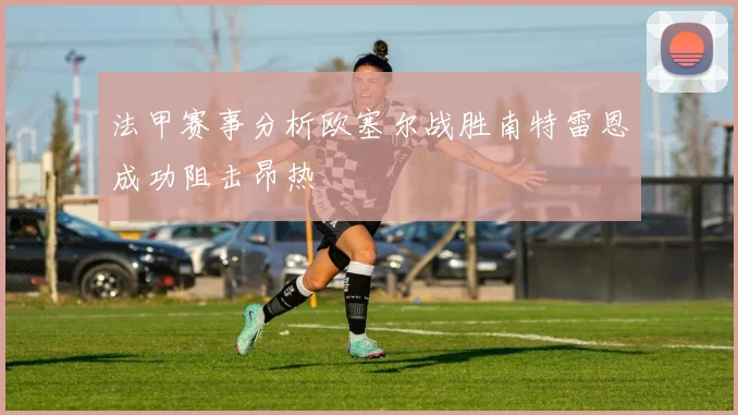 法甲赛事分析欧塞尔战胜南特雷恩成功阻击昂热