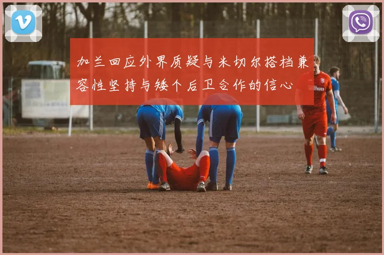 加兰回应外界质疑与米切尔搭档兼容性坚持与矮个后卫合作的信心