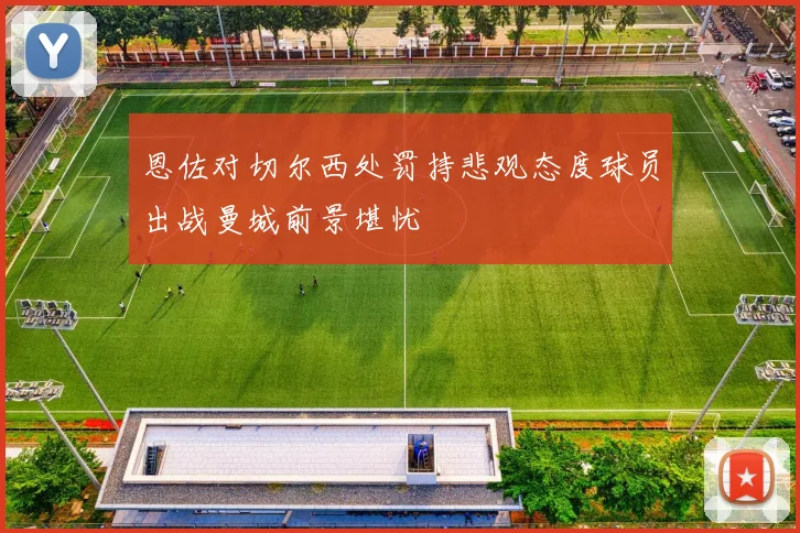 恩佐对切尔西处罚持悲观态度球员出战曼城前景堪忧