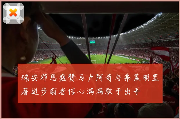 瑞安邓恩盛赞马卢阿奇与弗莱明显著进步前者信心满满敢于出手