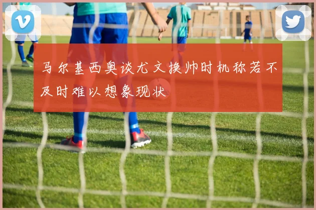 马尔基西奥谈尤文换帅时机称若不及时难以想象现状