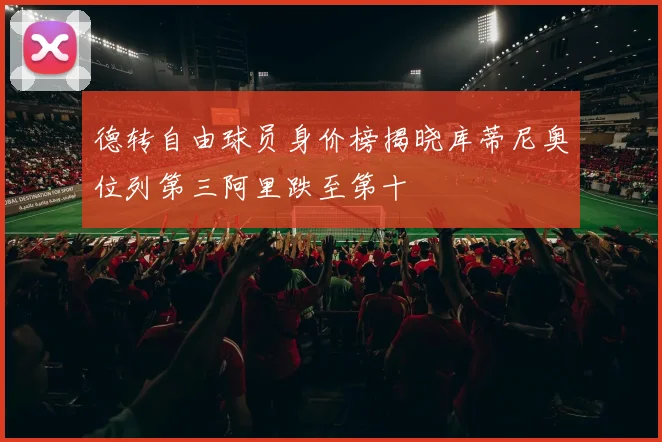 德转自由球员身价榜揭晓库蒂尼奥位列第三阿里跌至第十
