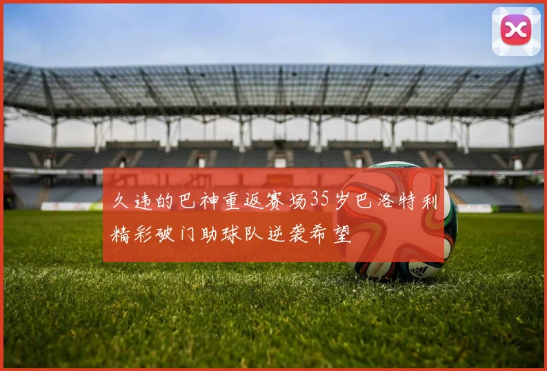 久违的巴神重返赛场35岁巴洛特利精彩破门助球队逆袭希望