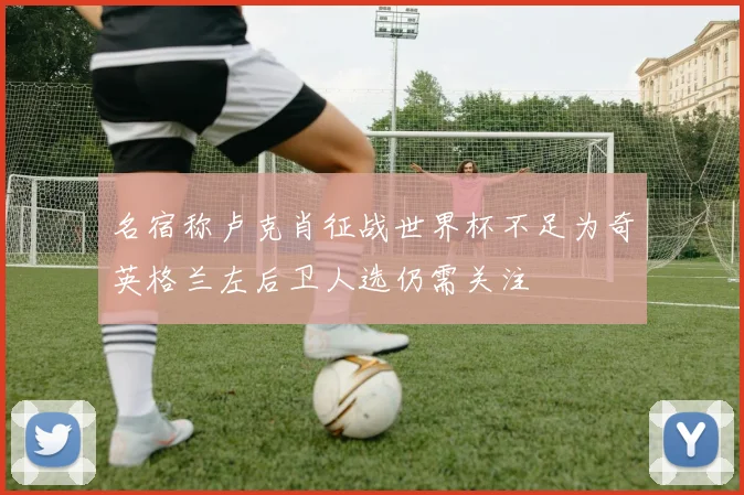 名宿称卢克肖征战世界杯不足为奇英格兰左后卫人选仍需关注