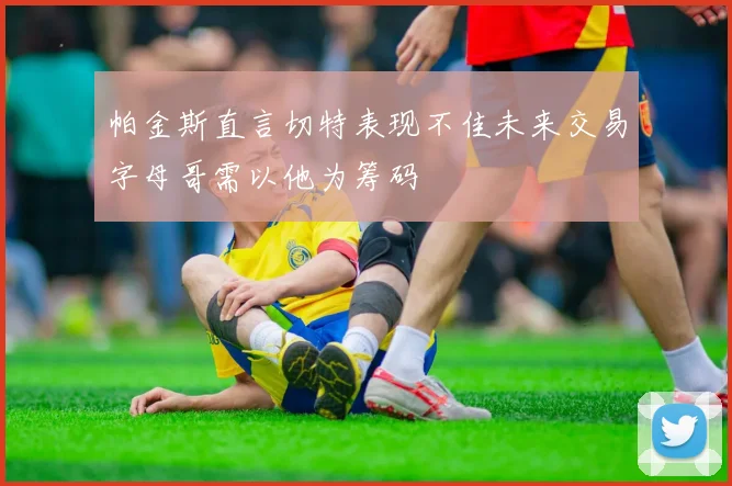 帕金斯直言切特表现不佳未来交易字母哥需以他为筹码