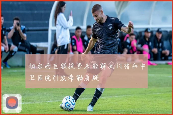切尔西巨额投资未能解决门将和中卫困境引发希勒质疑
