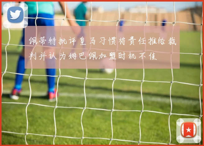 佩蒂特批评皇马习惯将责任推给裁判并认为姆巴佩加盟时机不佳