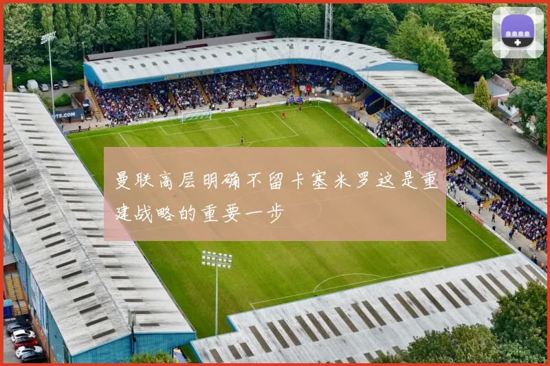 曼联高层明确不留卡塞米罗这是重建战略的重要一步
