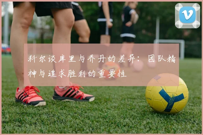 科尔谈库里与乔丹的差异：团队精神与追求胜利的重要性