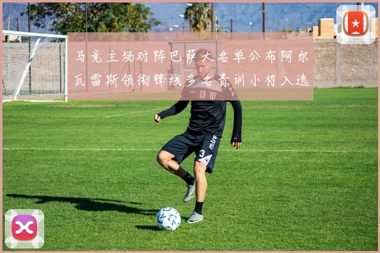 马竞主场对阵巴萨大名单公布阿尔瓦雷斯领衔锋线多名青训小将入选