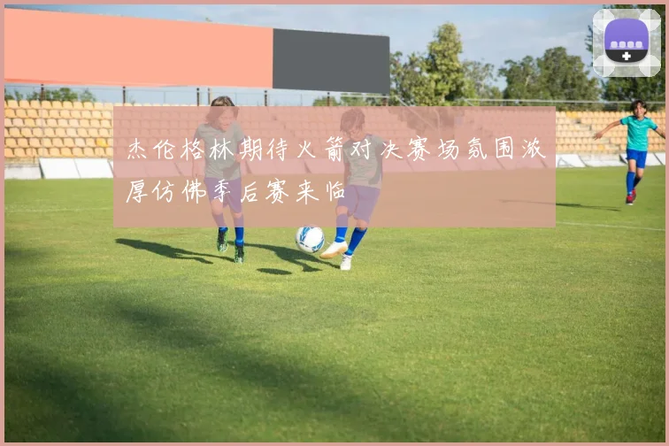 杰伦格林期待火箭对决赛场氛围浓厚仿佛季后赛来临