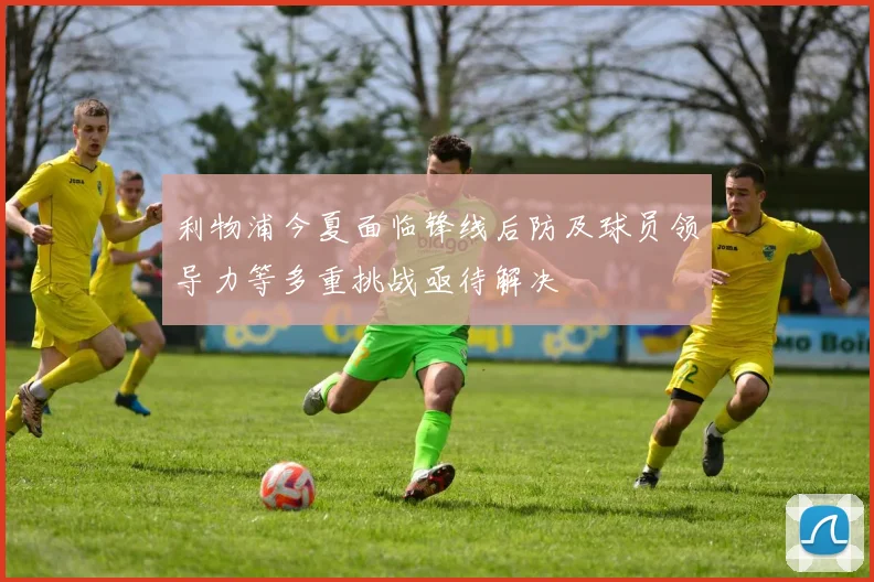 利物浦今夏面临锋线后防及球员领导力等多重挑战亟待解决