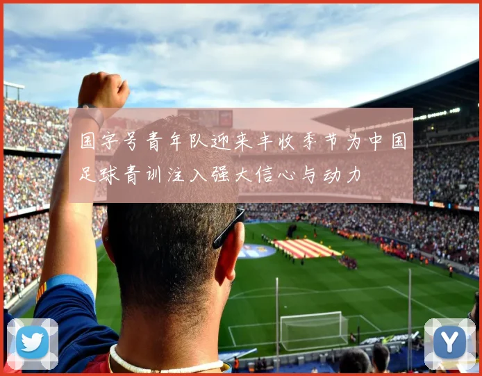 国字号青年队迎来丰收季节为中国足球青训注入强大信心与动力