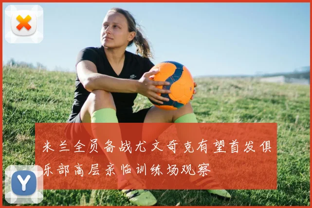 米兰全员备战尤文奇克有望首发俱乐部高层亲临训练场观察