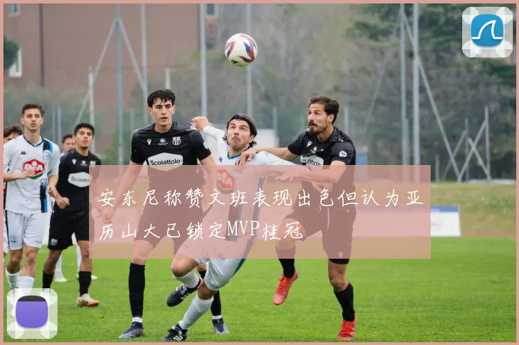 安东尼称赞文班表现出色但认为亚历山大已锁定MVP桂冠