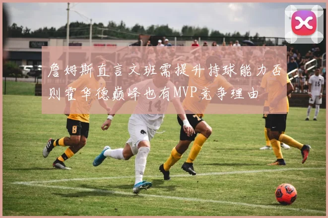 詹姆斯直言文班需提升持球能力否则霍华德巅峰也有MVP竞争理由