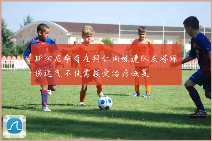 斯坦尼希奇在拜仁训练遭队友塔踩伤运气不佳需接受治疗恢复