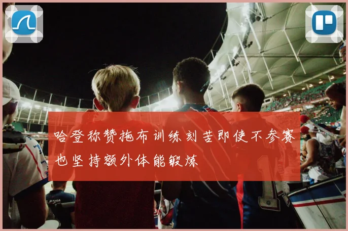 哈登称赞拖布训练刻苦即使不参赛也坚持额外体能锻炼