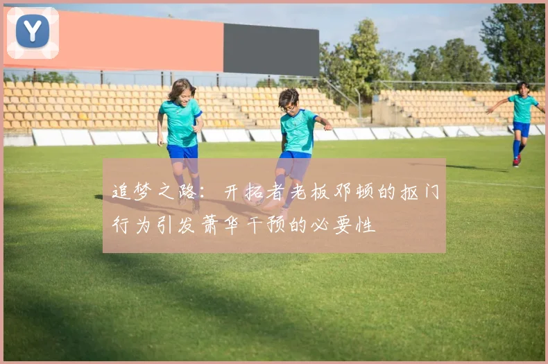 追梦之路：开拓者老板邓顿的抠门行为引发萧华干预的必要性