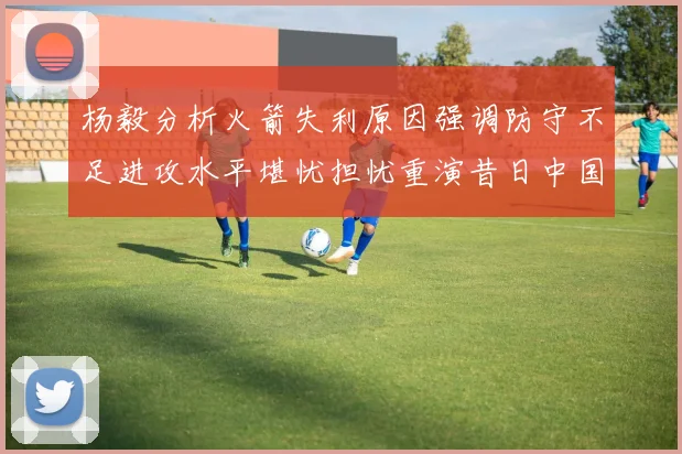 杨毅分析火箭失利原因强调防守不足进攻水平堪忧担忧重演昔日中国男篮困境
