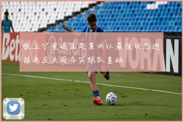 张玉宁重返国足集训以最佳状态迎接老友共同夯实球队基础
